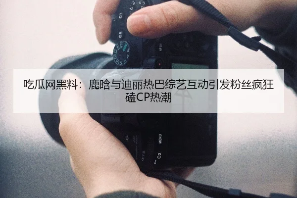 吃瓜网黑料：鹿晗与迪丽热巴综艺互动引发粉丝疯狂磕CP热潮